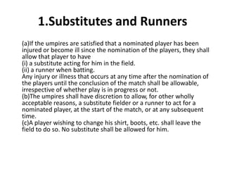 1.Substitutes and Runners
(a)If the umpires are satisfied that a nominated player has been
injured or become ill since the nomination of the players, they shall
allow that player to have
(i) a substitute acting for him in the field.
(ii) a runner when batting.
Any injury or illness that occurs at any time after the nomination of
the players until the conclusion of the match shall be allowable,
irrespective of whether play is in progress or not.
(b)The umpires shall have discretion to allow, for other wholly
acceptable reasons, a substitute fielder or a runner to act for a
nominated player, at the start of the match, or at any subsequent
time.
(c)A player wishing to change his shirt, boots, etc. shall leave the
field to do so. No substitute shall be allowed for him.
 