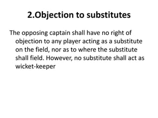 2.Objection to substitutes
The opposing captain shall have no right of
  objection to any player acting as a substitute
  on the field, nor as to where the substitute
  shall field. However, no substitute shall act as
  wicket-keeper
 