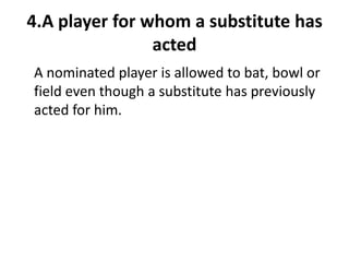 4.A player for whom a substitute has
                acted
A nominated player is allowed to bat, bowl or
field even though a substitute has previously
acted for him.
 