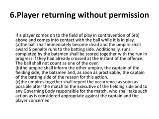 6.Player returning without permission

 If a player comes on to the field of play in contravention of 5(b)
 above and comes into contact with the ball while it is in play,
 (a)the ball shall immediately become dead and the umpire shall
 award 5 penalty runs to the batting side. Additionally, runs
 completed by the batsmen shall be scored together with the run in
 progress if they had already crossed at the instant of the offence.
 The ball shall not count as one of the over.
 (b)the umpire shall inform the other umpire, the captain of the
 fielding side, the batsmen and, as soon as practicable, the captain
 of the batting side of the reason for this action.
 (c)the umpires together shall report the occurrence as soon as
 possible after the match to the Executive of the fielding side and to
 any Governing Body responsible for the match, who shall take such
 action as is considered appropriate against the captain and the
 player concerned
 