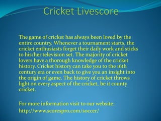 The game of cricket has always been loved by the 
entire country. Whenever a tournament starts, the 
cricket enthusiasts forget their daily work and sticks 
to his/her television set. The majority of cricket 
lovers have a thorough knowledge of the cricket 
history. Cricket history can take you to the 16th 
century era or even back to give you an insight into 
the origin of game. The history of cricket throws 
light on every aspect of the cricket, be it county 
cricket. 
For more information visit to our website: 
http://www.scorespro.com/soccer/ 
