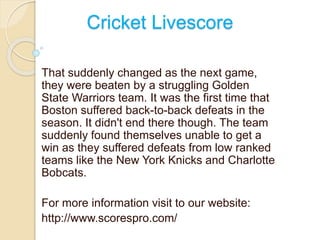 Cricket Livescore 
That suddenly changed as the next game, 
they were beaten by a struggling Golden 
State Warriors team. It was the first time that 
Boston suffered back-to-back defeats in the 
season. It didn't end there though. The team 
suddenly found themselves unable to get a 
win as they suffered defeats from low ranked 
teams like the New York Knicks and Charlotte 
Bobcats. 
For more information visit to our website: 
http://www.scorespro.com/ 
