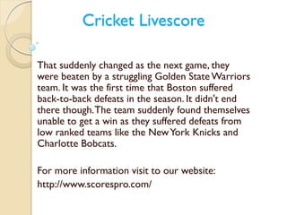 Cricket Livescore 
That suddenly changed as the next game, they 
were beaten by a struggling Golden State Warriors 
team. It was the first time that Boston suffered 
back-to-back defeats in the season. It didn't end 
there though. The team suddenly found themselves 
unable to get a win as they suffered defeats from 
low ranked teams like the New York Knicks and 
Charlotte Bobcats. 
For more information visit to our website: 
http://www.scorespro.com/ 
