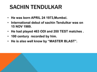SACHIN TENDULKAR
• He was born APRIL 24 1973,Mumbai.
• International debut of sachin Tendulkar was on
15 NOV 1989.
• He had played 463 ODI and 200 TEST matches .
• 100 century recorded by him.
• He is also well know by “MASTER BLAST”.
 
