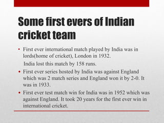 Some first evers of Indian
cricket team
• First ever international match played by India was in
lords(home of cricket), London in 1932.
India lost this match by 158 runs.
• First ever series hosted by India was against England
which was 2 match series and England won it by 2-0. It
was in 1933.
• First ever test match win for India was in 1952 which was
against England. It took 20 years for the first ever win in
international cricket.
 
