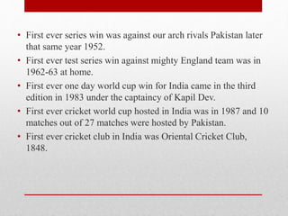 • First ever series win was against our arch rivals Pakistan later
that same year 1952.
• First ever test series win against mighty England team was in
1962-63 at home.
• First ever one day world cup win for India came in the third
edition in 1983 under the captaincy of Kapil Dev.
• First ever cricket world cup hosted in India was in 1987 and 10
matches out of 27 matches were hosted by Pakistan.
• First ever cricket club in India was Oriental Cricket Club,
1848.
 