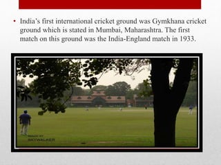 • India’s first international cricket ground was Gymkhana cricket
ground which is stated in Mumbai, Maharashtra. The first
match on this ground was the India-England match in 1933.
 