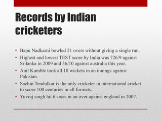 Records by Indian
cricketers
• Bapu Nadkarni bowled 21 overs without giving a single run.
• Highest and lowest TEST score by India was 726/9 against
Srilanka in 2009 and 36/10 against australia this year.
• Anil Kumble took all 10 wickets in an innings against
Pakistan.
• Sachin Tendulkar is the only cricketer in international cricket
to score 100 centuries in all formats.
• Yuvraj singh hit 6 sixes in an over against england in 2007.
 