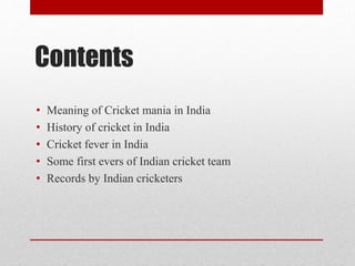 Contents
• Meaning of Cricket mania in India
• History of cricket in India
• Cricket fever in India
• Some first evers of Indian cricket team
• Records by Indian cricketers
 