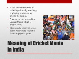 Meaning of Cricket Mania
in India
• A sort of utter madness of
enjoying cricket by watching
or playing or discussing
among the people.
• A synonym can be used for
Cricket Mania which is
cricket fever.
• It is usually observed across
South Asia where cricket is
the most popular game!
 