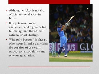 • Although cricket is not the
official national sport in
India.
• It begets much more
excitement and a greater fan
following than the official
national sport Hockey.
• Why only hockey? In fact no
other sport in India can claim
the position of cricket in
respect to its popularity and
revenue generation.
 
