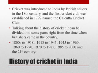 History of cricket in India
• Cricket was introduced to India by British sailors
in the 18th century, and the first cricket club was
established in 1792 named the Calcutta Cricket
Club.
• Talking about the history of cricket it can be
divided into some parts right from the time when
britishers came in the country.
• 1800s to 1918, 1918 to 1945, 1945 to 1960,
1960 to 1970, 1970 to 1985, 1985 to 2000 and
the 21st century.
 