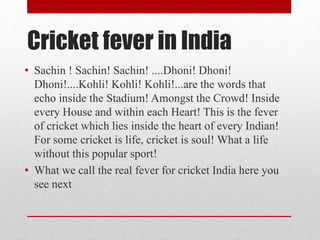 Cricket fever in India
• Sachin ! Sachin! Sachin! ....Dhoni! Dhoni!
Dhoni!....Kohli! Kohli! Kohli!...are the words that
echo inside the Stadium! Amongst the Crowd! Inside
every House and within each Heart! This is the fever
of cricket which lies inside the heart of every Indian!
For some cricket is life, cricket is soul! What a life
without this popular sport!
• What we call the real fever for cricket India here you
see next
 