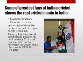 Some of greatest fans of Indian cricket
shows the real cricket mania in India:-
• Sudhir k choudhary
• He is said to be the
greatest fan of the Indian
cricket team and the legend
Sachin Tendulkar.
This guy has had a world
cup minature fixed on his
head marking 2011 world
cup win. After sachin’s
retirement the slogan on his
chests reads MISS U
SACHIN
 