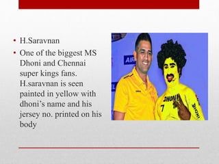• H.Saravnan
• One of the biggest MS
Dhoni and Chennai
super kings fans.
H.saravnan is seen
painted in yellow with
dhoni’s name and his
jersey no. printed on his
body
 