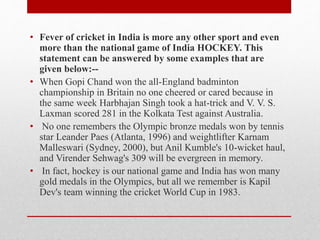 • Fever of cricket in India is more any other sport and even
more than the national game of India HOCKEY. This
statement can be answered by some examples that are
given below:--
• When Gopi Chand won the all-England badminton
championship in Britain no one cheered or cared because in
the same week Harbhajan Singh took a hat-trick and V. V. S.
Laxman scored 281 in the Kolkata Test against Australia.
• No one remembers the Olympic bronze medals won by tennis
star Leander Paes (Atlanta, 1996) and weightlifter Karnam
Malleswari (Sydney, 2000), but Anil Kumble's 10-wicket haul,
and Virender Sehwag's 309 will be evergreen in memory.
• In fact, hockey is our national game and India has won many
gold medals in the Olympics, but all we remember is Kapil
Dev's team winning the cricket World Cup in 1983.
 