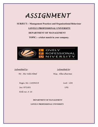 ASSIGNMENT
  SUBJECT: - Management Practices and Organizational Behaviour

                LOVELY PROFESSIONAL UNIVERSITY

                DEPARTMENT OF MANAGEMENT

                TOPIC: - cricket match in your company.




Submitted by:                              Submitted to:

   Mr. .Mir Adil Altaf                 Miss. Alka sharma




    Regn. No. 11004019                           Lect. LIM

    Sec: RT1001                                    LPU

    Roll no. A-16



                    DEPARTMENT OF MANAGEMENT

                  LOVELY PROFESSIONAL UNIVERSITY
 