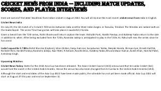 Cricket News from India — Including Match Updates,
Scores, and Player Interviews
Here are some of the latest headlines from Indian cricket in August 2022. You will all receive the most recent cricket news from India in English.
Cricket News India
On July 29, the 1st match of a 5-match T20I series between India and the West Indies begins in Tarouba, Trinidad. The Windies are ranked sixth on
the leaderboard. The series’ final two games will take place in Lauderhill, Florida.
Given a break from the T20I series, Rohit Sharma will return captain the team. Rishabh Pant, Hardik Pandya, and Kuldeep Yadav return to the side
in addition to whim. After being excluded from the T20Is, Ravindra Jadeja is anticipated to play in the T20Is. KL Rahul will miss the series since he
has covid.
India’s squad for 5 T20Is: Rohit Sharma (Captain), Ishan Kishan, Sanju Samson, Suryakumar Yadav, Deepak Hooda, Shreyas Iyer, Dinesh Karthik,
Rishabh Pant, Hardik Pandya, Ravindra Jadeja, Axar Patel, R Ashwin, Ravi Bishnoi, Kuldeep Yadav, Bhuvneshwar Kumar, Avesh Khan, Harshal Patel,
Arshdeep Singh.
Upcoming Matches
Cricket News Today: Dates for the 2022 Asia Cup have been released. The Asian Cricket Council (ACC) announced that Sri Lanka Cricket (SLC)
would host the event in the United Arab Emirates. Hence the venue has also been changed from Sri Lanka to the United Arab Emirates (UAE).
Although the start and end dates of the Asia Cup 2022 have been made public, the schedule has not yet been made official. Asia Cup 2022 will
start on August 27 this year and end on September 11.
 