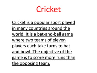 Cricket is a popular sport played
in many countries around the
world. It is a bat-and-ball game
where two teams of eleven
players each take turns to bat
and bowl. The objective of the
game is to score more runs than
the opposing team.
Cricket
 