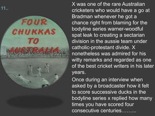 11..
X was one of the rare Australian
cricketers who would have a go at
Bradman whenever he got a
chance right from blaming for the
bodyline series warner-woodful
spat leak to creating a sectarian
division in the aussie team under
catholic-protestant divide. X
nonetheless was admired for his
witty remarks and regarded as one
of the best cricket writers in his later
years.
Once during an interview when
asked by a broadcaster how it felt
to score successive ducks in the
bodyline series x replied how many
times you have scored four
consecutive centuries……...
 