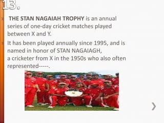 » THE STAN NAGAIAH TROPHY is an annual
series of one-day cricket matches played
between X and Y.
» It has been played annually since 1995, and is
named in honor of STAN NAGAIAGH,
a cricketer from X in the 1950s who also often
represented-----.
 