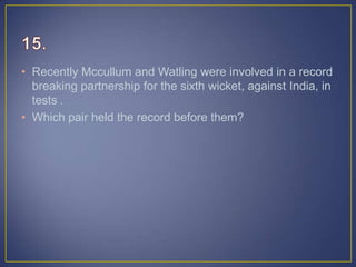 • Recently Mccullum and Watling were involved in a record
breaking partnership for the sixth wicket, against India, in
tests .
• Which pair held the record before them?
 