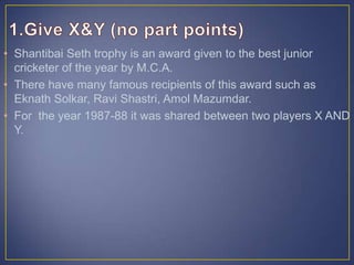 • Shantibai Seth trophy is an award given to the best junior
cricketer of the year by M.C.A.
• There have many famous recipients of this award such as
Eknath Solkar, Ravi Shastri, Amol Mazumdar.
• For the year 1987-88 it was shared between two players X AND
Y.
 