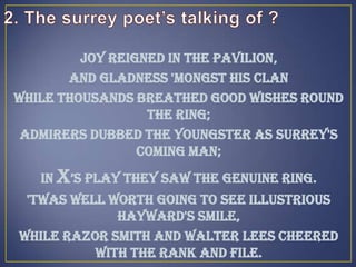 Joy reigned in the Pavilion,
And gladness 'mongst his clan
While thousands breathed good wishes round
the ring;
Admirers dubbed the youngster As Surrey's
coming man;
In X’s play they saw the genuine ring.
'Twas well worth going to see Illustrious
Hayward's smile,
While Razor Smith and Walter Lees Cheered
with the rank and file.
 
