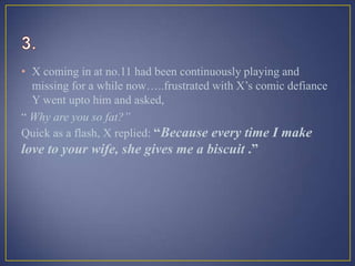 • X coming in at no.11 had been continuously playing and
missing for a while now…..frustrated with X’s comic defiance
Y went upto him and asked,
“ Why are you so fat?”
Quick as a flash, X replied: “Because every time I make
love to your wife, she gives me a biscuit .”
 