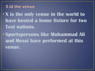 • X is the only venue in the world to
have hosted a home fixture for two
Test nations.
• Sportspersons like Muhammad Ali
and Messi have performed at this
venue.
 