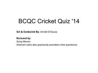 BCQC Cricket Quiz '14
Set & Conducted By: Arnold D'Souza
Reviewed by:
Suraj Menon
Sreeram (who also graciously provided a few questions)
 