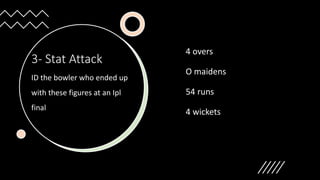 3- Stat Attack
ID the bowler who ended up
with these figures at an Ipl
final
4 overs
O maidens
54 runs
4 wickets
 