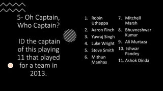 5- Oh Captain,
Who Captain?
ID the captain
of this playing
11 that played
for a team in
2013.
1. Robin
Uthappa
2. Aaron Finch
3. Yuvraj Singh
4. Luke Wright
5. Steve Smith
6. Mithun
Manhas
7. Mitchell
Marsh
8. Bhuvneshwar
Kumar
9. Ali Murtaza
10. Ishwar
Pandey
11. Ashok Dinda
 