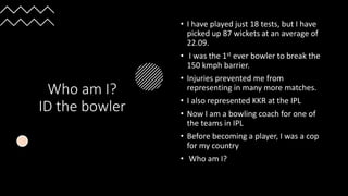 Who am I?
ID the bowler
• I have played just 18 tests, but I have
picked up 87 wickets at an average of
22.09.
• I was the 1st ever bowler to break the
150 kmph barrier.
• Injuries prevented me from
representing in many more matches.
• I also represented KKR at the IPL
• Now I am a bowling coach for one of
the teams in IPL
• Before becoming a player, I was a cop
for my country
• Who am I?
 
