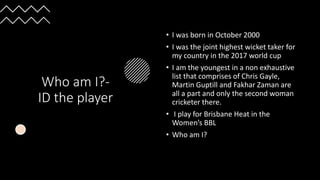 Who am I?-
ID the player
• I was born in October 2000
• I was the joint highest wicket taker for
my country in the 2017 world cup
• I am the youngest in a non exhaustive
list that comprises of Chris Gayle,
Martin Guptill and Fakhar Zaman are
all a part and only the second woman
cricketer there.
• I play for Brisbane Heat in the
Women’s BBL
• Who am I?
 