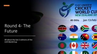 Round 4- The
Future
All about the last 5 editions of the
U19 World Cup
 
