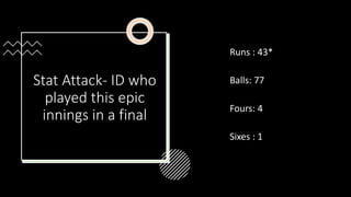 Stat Attack- ID who
played this epic
innings in a final
Runs : 43*
Balls: 77
Fours: 4
Sixes : 1
 