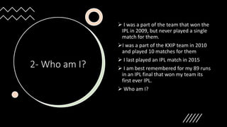 2- Who am I?
 I was a part of the team that won the
IPL in 2009, but never played a single
match for them.
I was a part of the KXIP team in 2010
and played 10 matches for them
 I last played an IPL match in 2015
 I am best remembered for my 89 runs
in an IPL final that won my team its
first ever IPL.
 Who am I?
 
