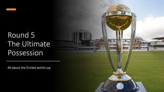 Round 5
The Ultimate
Possession
All about the Cricket world cup
 