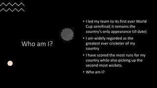 Who am I?
• I led my team to its first ever World
Cup semifinal( it remains the
country’s only appearance till date)
• I am widely regarded as the
greatest ever cricketer of my
country
• I have scored the most runs for my
country while also picking up the
second most wickets.
• Who am I?
 