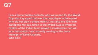 Q7
I am a former Indian cricketer who was a part for the World
Cup winning squad but was the only player in the squad
who did not play a single match. I was also the 12th man
during the famous match in that World Cup in which the
captain of the Indian team played a masterpiece and we
won that match. I am currently serving as the team
manager of Delhi Capitals.
Who am I?
 