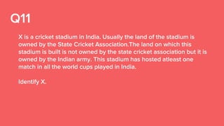 Q11
X is a cricket stadium in India. Usually the land of the stadium is
owned by the State Cricket Association.The land on which this
stadium is built is not owned by the state cricket association but it is
owned by the Indian army. This stadium has hosted atleast one
match in all the world cups played in India.
Identify X.
 