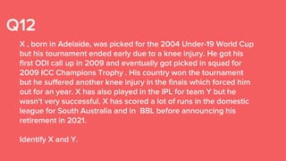 Q12
X , born in Adelaide, was picked for the 2004 Under-19 World Cup
but his tournament ended early due to a knee injury. He got his
first ODI call up in 2009 and eventually got picked in squad for
2009 ICC Champions Trophy . His country won the tournament
but he suffered another knee injury in the finals which forced him
out for an year. X has also played in the IPL for team Y but he
wasn't very successful. X has scored a lot of runs in the domestic
league for South Australia and in BBL before announcing his
retirement in 2021.
Identify X and Y.
 