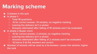 Marking scheme
● 2 phases in the quiz
● In phase 1:
○ Total 18 questions
○ +6 for correct answer, 10 wickets, no negative marking
○ Leaving the delivery isn’t a wicket
○ Answers attempted after falling of 10 wickets won’t be evaluated
● In phase 2 (Super over):
○ +6 for correct answer, 2 wickets, no negative marking
○ Leaving the delivery isn’t a wicket
○ Answers attempted after falling of 2 wickets won’t be evaluated
○ +6 bonus if all the answers are correct
● Number of wickets will be used as a tie-breaker. Lesser the wickets, higher
the rank
 
