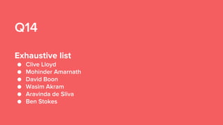 Q14
Exhaustive list
● Clive Lloyd
● Mohinder Amarnath
● David Boon
● Wasim Akram
● Aravinda de Sliva
● Ben Stokes
 