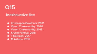 Q15
Inexhaustive list:
● Krishnappa Gowtham: 2021
● Varun Chakravarthy: 2020
● Varun Chakravarthy: 2019
● Krunal Pandya: 2018
● T Natrajan: 2017
● M Ashwin: 2016
 