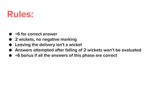 Rules:
● +6 for correct answer
● 2 wickets, no negative marking
● Leaving the delivery isn’t a wicket
● Answers attempted after falling of 2 wickets won’t be evaluated
● +6 bonus if all the answers of this phase are correct
 