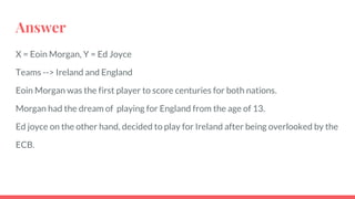 Answer
X = Eoin Morgan, Y = Ed Joyce
Teams --> Ireland and England
Eoin Morgan was the first player to score centuries for both nations.
Morgan had the dream of playing for England from the age of 13.
Ed joyce on the other hand, decided to play for Ireland after being overlooked by the
ECB.
 