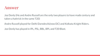 Answer
Joe Denly (He and Andre Russell are the only two players to have made century and
taken a hattrick in the same T20)
Andre Russell played for Delhi Daredevils(now DC) and Kolkata Knight Riders.
Joe Denly has played in IPL, PSL, BBL, BPL and T20 Blast.
 
