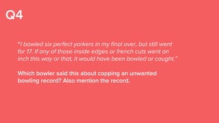 Q4
“I bowled six perfect yorkers in my final over, but still went
for 17. If any of those inside edges or french cuts went an
inch this way or that, it would have been bowled or caught.”
Which bowler said this about copping an unwanted
bowling record? Also mention the record.
 